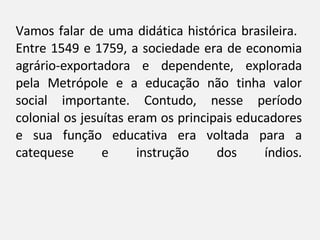 Vamos falar de uma didática histórica brasileira.  Entre 1549 e 1759, a sociedade era de economia agrário-exportadora e dependente, explorada pela Metrópole e a educação não tinha valor social importante. Contudo, nesse período colonial os jesuítas eram os principais educadores e sua função educativa era voltada para a catequese e instrução dos índios. 