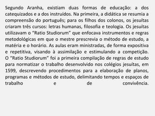 Segundo Aranha, existiam duas formas de educação: a dos catequizados e a dos instruídos. Na primeira, a didática se resumia a compreensão do português; para os filhos dos colonos, os jesuítas criaram três cursos: letras humanas, filosofia e teologia. Os jesuítas utilizavam o “Ratio Studiorum” que enfocava instrumentos e regras metodológicas em que o mestre prescrevia o método de estudo, a matéria e o horário. As aulas eram ministradas, de forma expositiva e repetitiva, visando à assimilação e estimulando a competição. O “Ratio Studiorum” foi a primeira compilação de regras de estudo para normatizar o trabalho desenvolvido nos colégios jesuítas, em 1599, descrevendo procedimentos para a elaboração de planos, programas e métodos de estudo, delimitando tempos e espaços de trabalho e de convivência. 