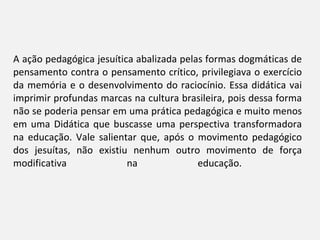 A ação pedagógica jesuítica abalizada pelas formas dogmáticas de pensamento contra o pensamento crítico, privilegiava o exercício da memória e o desenvolvimento do raciocínio. Essa didática vai imprimir profundas marcas na cultura brasileira, pois dessa forma não se poderia pensar em uma prática pedagógica e muito menos em uma Didática que buscasse uma perspectiva transformadora na educação. Vale salientar que, após o movimento pedagógico dos jesuítas, não existiu nenhum outro movimento de força modificativa na educação.  