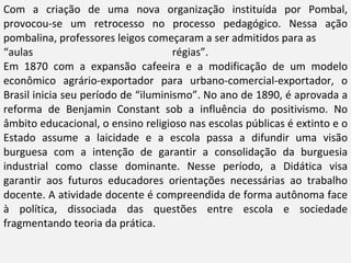 Com a criação de uma nova organização instituída por Pombal, provocou-se um retrocesso no processo pedagógico. Nessa ação pombalina, professores leigos começaram a ser admitidos para as  “ aulas régias”.  Em 1870 com a expansão cafeeira e a modificação de um modelo econômico agrário-exportador para urbano-comercial-exportador, o Brasil inicia seu período de “iluminismo”. No ano de 1890, é aprovada a reforma de Benjamin Constant sob a influência do positivismo. No âmbito educacional, o ensino religioso nas escolas públicas é extinto e o Estado assume a laicidade e a escola passa a difundir uma visão burguesa com a intenção de garantir a consolidação da burguesia industrial como classe dominante. Nesse período, a Didática visa garantir aos futuros educadores orientações necessárias ao trabalho docente. A atividade docente é compreendida de forma autônoma face à política, dissociada das questões entre escola e sociedade fragmentando teoria da prática. 
