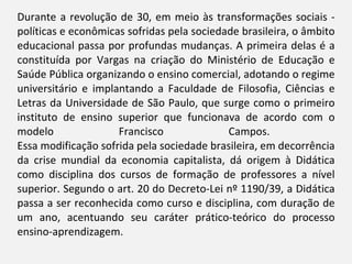 Durante a revolução de 30, em meio às transformações sociais - políticas e econômicas sofridas pela sociedade brasileira, o âmbito educacional passa por profundas mudanças. A primeira delas é a constituída por Vargas na criação do Ministério de Educação e Saúde Pública organizando o ensino comercial, adotando o regime universitário e implantando a Faculdade de Filosofia, Ciências e Letras da Universidade de São Paulo, que surge como o primeiro instituto de ensino superior que funcionava de acordo com o modelo Francisco Campos.  Essa modificação sofrida pela sociedade brasileira, em decorrência da crise mundial da economia capitalista, dá origem à Didática como disciplina dos cursos de formação de professores a nível superior. Segundo o art. 20 do Decreto-Lei nº 1190/39, a Didática passa a ser reconhecida como curso e disciplina, com duração de um ano, acentuando seu caráter prático-teórico do processo ensino-aprendizagem.  