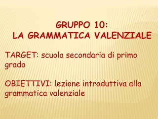 GRUPPO 10:
  LA GRAMMATICA VALENZIALE

TARGET: scuola secondaria di primo
grado

OBIETTIVI: lezione introduttiva alla
grammatica valenziale
 