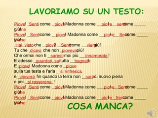 LAVORIAMO SU UN TESTO:
_____! _____ come _____! Madonna come _____! _____ come _____
Piove Senti             piove                   piove senti
giù! 
 viene
_____! _____ come ______! Madonna come _____! _____ come _____
Piove Senti              piove                   piove Senti
giù!
Viene
___ _____ che _____? _____ come _____ giù! 
 Hai visto        piove Senti             viene
Tu che ______ che non _______ più! 
         dicevi             pioveva
Che ormai non ti _______ mai più _____________! 
                     saresti            innamorata
E adesso ________ ___ tutta ________! 
             guardati, sei          bagnata
E _____! Madonna come _____ 
   piove                       piove
sulla tua testa e l'aria ___________, 
                           si rinfresca
e ________ fin quando la terra non _____ di nuovo piena 
    pioverà                              sarà
e poi _____________! 
        si rasserena
_____! _____ come _____! Madonna come ______! _____ come _____
Piove Senti             piove                    piove Senti
giù! 
viene
_____! _____ come _____! Madonna come _____! _____ come _____
Piove Senti             piove                   piove Senti
giù! 
                        COSA MANCA?
Viene
 