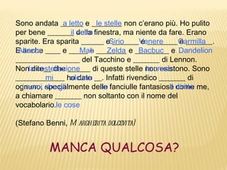 Sono andata ______ e ________ non c’erano più. Ho pulito
               a letto     le stelle
per bene _______ della finestra, ma niente da fare. Erano
                  il vetro
sparite. Era sparita ______ eSirio
                                 _______Venere
                                        e ________ Carmilla
                                                     e _______.
E anche ____ e _____ e ________ e _________ e Dandelion
 Altazor              Mab      Zelda    Bacbuc
_________________ del Tacchino e _______ di Lennon.
Nonla costellazione
     dite__ che ______ di queste stelle non esistono. Sono
                                          la croce
_____________ ho dato __. Infatti rivendico _______ di
          mi      alcune
ognuno, che gli
  i nomi specialmente delle fanciulle fantasiose diritto me,
                             io                  Il come
a chiamare _______ non soltanto con il nome del
vocabolario.le cose

(Stefano Benni, M argherita dolcevita)


          MANCA QUALCOSA?
 