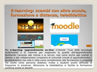 E-learning: scambi con altre scuole,
·
    formazione a distanza, teledidattica




Per e-learning (apprendimento on-line) s'intende "l'uso delle tecnologie
multimediali e di Internet per migliorare la qualità dell’apprendimento
facilitando l’accesso alle risorse e ai servizi, così come anche agli scambi in
remoto e alla collaborazione (creazione di comunità virtuali di apprendimento)."
La teledidattica non solo è vista come complemento alla formazione in presenza
ma anche come percorso didattico rivolto a studenti aventi difficoltà di
frequenza in presenza. Attraverso la teledidattica si facilita la formazione
continua anche ai docenti
 