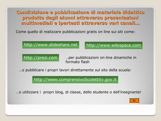 Condivisione e pubblicazione di materiale didattico
  prodotto dagli alunni attraverso presentazioni
  multimediali e ipertesti attraverso vari canali…
Come quello di realizzare pubblicazioni gratis on line sui siti come:


    http://www.slideshare.net           http://www.wikispace.com

    http://prezi.com        …per pubblicazioni on-line dinamiche in
                            formato flash

 …o pubblicare i propri lavori direttamente sul sito della scuola:

          http://www.comprensivo5colettitv.gov.it


…o utilizzare i propri blog, di classe, dello studente o dell’insegnante!
 