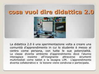 cosa vuol dire didattica 2.0




La didattica 2.0 è una sperimentazione volta a creare una
comunità d’apprendimento in cui lo studente è messo al
centro come persona, con tutte le sue potenzialità.
La classe diventa ambiente d’apprendimento dove l’alunno
interagisce   insieme    all’insegnante    attraverso    strumenti
multimediali come tablet e la lavagna LIM. L’apprendimento
diventa collaborativo e la lezione viene condivisa e partecipata.
 
