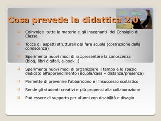 Cosa prevede la didattica 2.0
     Coinvolge tutte le materie e gli insegnanti del Consiglio di
      Classe
     Tocca gli aspetti strutturali del fare scuola (costruzione della
      conoscenza)

     Sperimenta nuovi modi di rappresentare la conoscenza
      (blog, libri digitali, e-book…)

     Sperimenta nuovi modi di organizzare il tempo e lo spazio
      dedicato all’apprendimento (scuola/casa – distanza/presenza)

     Permette di prevenire l’abbandono e l’insuccesso scolastico

     Rende gli studenti creativi e più propensi alla collaborazione
     Può essere di supporto per alunni con disabilità e disagio
 