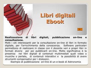 Libri digitali
                                 Ebook

Realizzazione di libri digitali, pubblicazione on-line e
consultazione.
Molti i siti interessanti per la consultazione on-line di libri in formato
digitale, per l’arricchimento della conoscenza. Software particolari
permettono di realizzare in classe con il docente veri e propri libri in
formati diversi per poi pubblicarli on-line. Molto significativa è la
presenza nei libri digitali di contenuti multimediali quali video o
musiche o parlato, di contenuti interattivi e la possibilità di avere
strumenti compensativi per i dislessici.
     Esempio di pubblicazione on-line di un e-book di Astronomia
 
