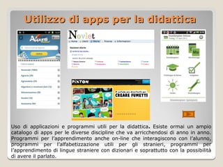Utilizzo di apps per la didattica




Uso di applicazioni e programmi utili per la didattica. Esiste ormai un ampio
catalogo di apps per le diverse discipline che va arricchendosi di anno in anno.
Programmi per l’apprendimento anche on-line che interagiscono con l’alunno,
programmi per l’alfabetizzazione utili per gli stranieri, programmi per
l’apprendimento di lingue straniere con dizionari e soprattutto con la possibilità
di avere il parlato.
 