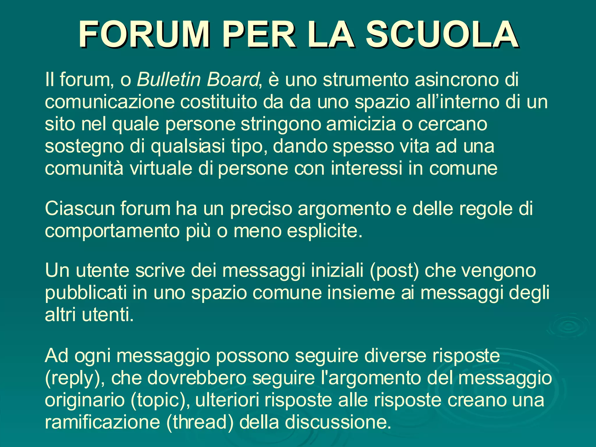 FORUM PER LA SCUOLA Il forum, o  Bulletin Board , è uno strumento asincrono di comunicazione costituito da da uno spazio all’interno di un sito nel quale persone stringono amicizia o cercano sostegno di qualsiasi tipo, dando spesso vita ad una comunità virtuale di persone con interessi in comune Un utente scrive dei messaggi iniziali (post) che vengono pubblicati in uno spazio comune insieme ai messaggi degli altri utenti. Ad ogni messaggio possono seguire diverse risposte (reply), che dovrebbero seguire l'argomento del messaggio originario (topic), ulteriori risposte alle risposte creano una ramificazione (thread) della discussione. Ciascun forum ha un preciso argomento e delle regole di comportamento più o meno esplicite.  