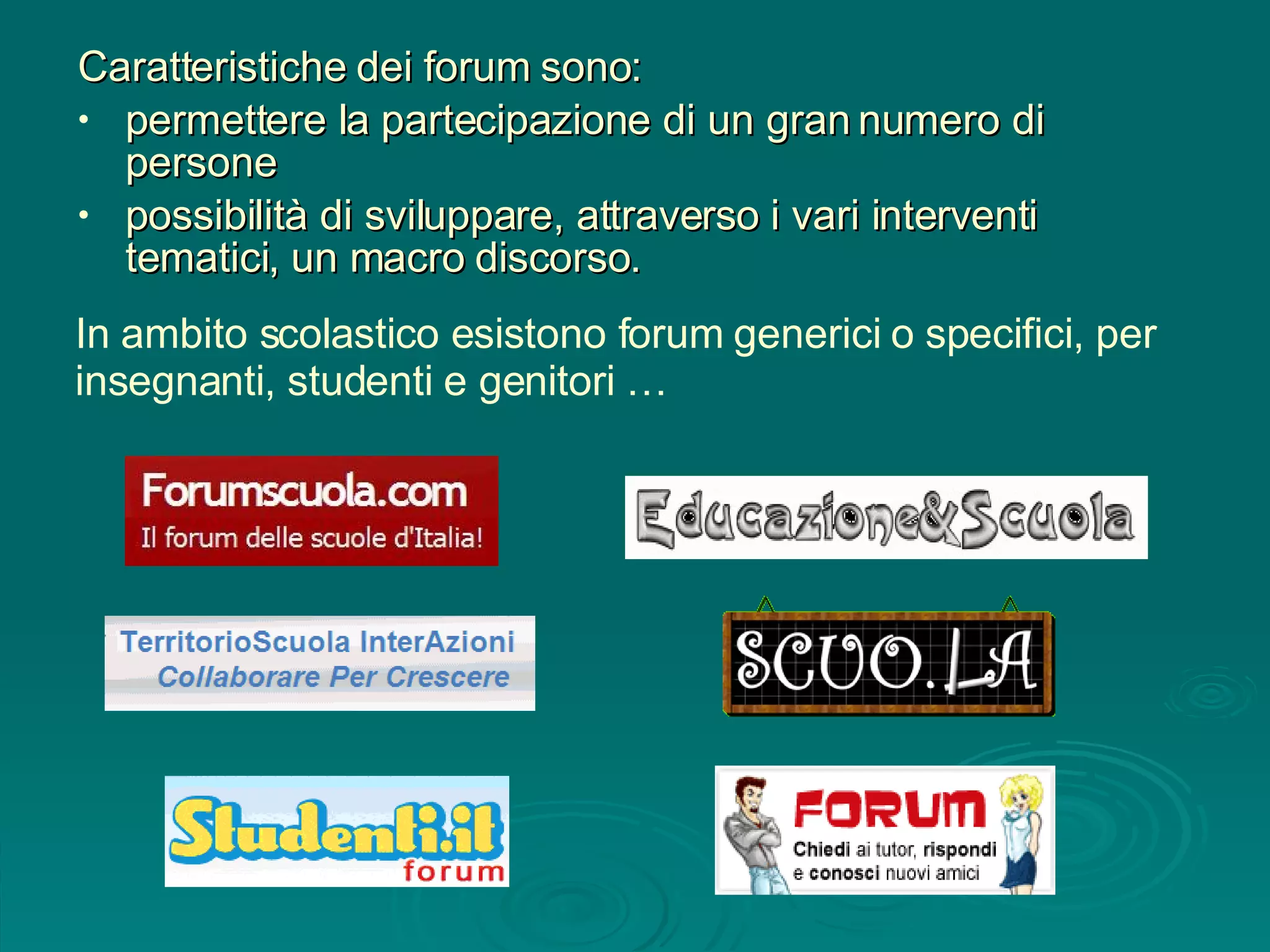 In ambito scolastico esistono forum generici o specifici, per insegnanti, studenti e genitori … Caratteristiche dei forum sono: permettere la partecipazione di un gran numero di persone possibilità di sviluppare, attraverso i vari interventi tematici, un macro discorso.  