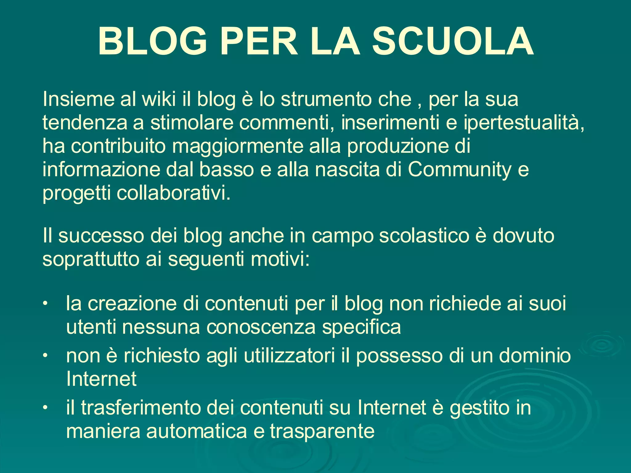 BLOG PER LA SCUOLA Insieme al wiki il blog è lo strumento che , per la sua tendenza a stimolare commenti, inserimenti e ipertestualità, ha contribuito maggiormente alla produzione di informazione dal basso e alla nascita di Community e progetti collaborativi. la creazione di contenuti per il blog non richiede ai suoi utenti nessuna conoscenza specifica non è richiesto agli utilizzatori il possesso di un dominio Internet il trasferimento dei contenuti su Internet è gestito in maniera automatica e trasparente Il successo dei blog anche in campo scolastico è dovuto soprattutto ai seguenti motivi: 