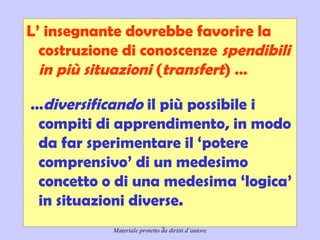 Didattica cognitivista 13
L’ insegnante dovrebbe favorire la
costruzione di conoscenze spendibili
in più situazioni (transfert) …
…diversificando il più possibile i
compiti di apprendimento, in modo
da far sperimentare il ‘potere
comprensivo’ di un medesimo
concetto o di una medesima ‘logica’
in situazioni diverse. 
Materiale protetto da diritti d’autore
 