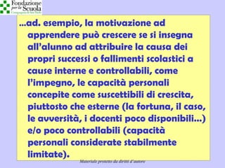 Didattica cognitivista 16
…ad. esempio, la motivazione ad
apprendere può crescere se si insegna
all’alunno ad attribuire la causa dei
propri successi o fallimenti scolastici a
cause interne e controllabili, come
l’impegno, le capacità personali
concepite come suscettibili di crescita,
piuttosto che esterne (la fortuna, il caso,
le avversità, i docenti poco disponibili…)
e/o poco controllabili (capacità
personali considerate stabilmente
limitate).
Materiale protetto da diritti d’autore
 