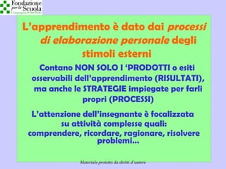 Didattica cognitivista 4
L’apprendimento è dato dai processi
di elaborazione personale degli
stimoli esterni
Contano NON SOLO I ‘PRODOTTI o esiti
osservabili dell’apprendimento (RISULTATI),
ma anche le STRATEGIE impiegate per farli
propri (PROCESSI)
L’attenzione dell’insegnante è focalizzata
su attività complesse quali:
comprendere, ricordare, ragionare, risolvere
problemi…
Materiale protetto da diritti d’autore
 