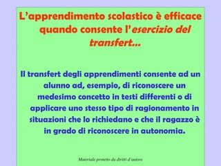 Didattica cognitivista 7
L’apprendimento scolastico è efficace
quando consente l’esercizio del
transfert…
Il transfert degli apprendimenti consente ad un
alunno ad, esempio, di riconoscere un
medesimo concetto in testi differenti o di
applicare uno stesso tipo di ragionamento in
situazioni che lo richiedano e che il ragazzo è
in grado di riconoscere in autonomia.
Materiale protetto da diritti d’autore
 