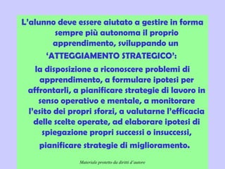 Didattica cognitivista 9
L’alunno deve essere aiutato a gestire in forma
sempre più autonoma il proprio
apprendimento, sviluppando un
‘ATTEGGIAMENTO STRATEGICO’:
la disposizione a riconoscere problemi di
apprendimento, a formulare ipotesi per
affrontarli, a pianificare strategie di lavoro in
senso operativo e mentale, a monitorare
l’esito dei propri sforzi, a valutarne l’efficacia
delle scelte operate, ad elaborare ipotesi di
spiegazione propri successi o insuccessi,
pianificare strategie di miglioramento. 
Materiale protetto da diritti d’autore
 