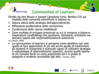 Communities of Learners
Dirette da Ann Brown e Joseph Campione (Univ. Berkley CA) sul
modello delle comunità scientifiche si basano su
• Natura attiva delle strategie dell’apprendimento
• Riflessione problematica della conoscenza
• Condivisione delle risorse intellettuali
• Zone multiple di sviluppo prossimali su cui si vengono a disporre
impalcature (scaffolding) che assistono, stimolano, orientano ma
lasciano spazio alla responsabilizzazione autonoma
(A. Calvani, 2004)
• Le communities of learners si pongono come obiettivo non solo
quello di fare apprendere di più ma anche quello di trasformare
gli studenti in insegnanti e scienziati capaci di utilizzare strategie
e metodologie di apprendimento superiori, ovvero quelle tipiche
di chi conosce bene un certo argomento ed è in grado di
spiegarlo e renderlo accessibile agli altri. (Trentin, 1993)
 