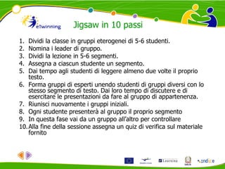 1. Dividi la classe in gruppi eterogenei di 5-6 studenti.
2. Nomina i leader di gruppo.
3. Dividi la lezione in 5-6 segmenti.
4. Assegna a ciascun studente un segmento.
5. Dai tempo agli studenti di leggere almeno due volte il proprio
testo.
6. Forma gruppi di esperti unendo studenti di gruppi diversi con lo
stesso segmento di testo. Dai loro tempo di discutere e di
esercitare le presentazioni da fare al gruppo di appartenenza.
7. Riunisci nuovamente i gruppi iniziali.
8. Ogni studente presenterà al gruppo il proprio segmento
9. In questa fase vai da un gruppo all’altro per controllare
10.Alla fine della sessione assegna un quiz di verifica sul materiale
fornito
Jigsaw in 10 passi
 