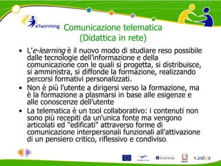 Comunicazione telematica
(Didattica in rete)
• L’e-learning è il nuovo modo di studiare reso possibile
dalle tecnologie dell’informazione e della
comunicazione con le quali si progetta, si distribuisce,
si amministra, si diffonde la formazione, realizzando
percorsi formativi personalizzati.
• Non è più l’utente a dirigersi verso la formazione, ma
è la formazione a plasmarsi in base alle esigenze e
alle conoscenze dell’utente
• La telematica è un tool collaborativo: i contenuti non
sono più recepiti da un'unica fonte ma vengono
articolati ed "edificati" attraverso forme di
comunicazione interpersonali funzionali all'attivazione
di un pensiero critico, riflessivo e condiviso.
 