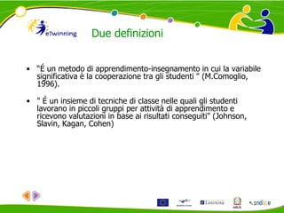 Due definizioni
• “É un metodo di apprendimento-insegnamento in cui la variabile
significativa è la cooperazione tra gli studenti " (M.Comoglio,
1996).
• " É un insieme di tecniche di classe nelle quali gli studenti
lavorano in piccoli gruppi per attività di apprendimento e
ricevono valutazioni in base ai risultati conseguiti" (Johnson,
Slavin, Kagan, Cohen)
 
