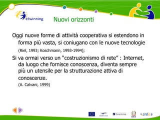 Nuovi orizzonti
Oggi nuove forme di attività cooperativa si estendono in
forma più vasta, si coniugano con le nuove tecnologie
(Riel, 1993; Koschmann, 1993-1994);
Si va ormai verso un “costruzionismo di rete” : Internet,
da luogo che fornisce conoscenza, diventa sempre
più un utensile per la strutturazione attiva di
conoscenze.
(A. Calvani, 1999)
 