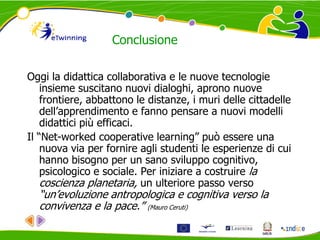 Conclusione
Oggi la didattica collaborativa e le nuove tecnologie
insieme suscitano nuovi dialoghi, aprono nuove
frontiere, abbattono le distanze, i muri delle cittadelle
dell’apprendimento e fanno pensare a nuovi modelli
didattici più efficaci.
Il “Net-worked cooperative learning” può essere una
nuova via per fornire agli studenti le esperienze di cui
hanno bisogno per un sano sviluppo cognitivo,
psicologico e sociale. Per iniziare a costruire la
coscienza planetaria, un ulteriore passo verso
“un’evoluzione antropologica e cognitiva verso la
convivenza e la pace.” (Mauro Ceruti)
 