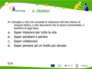 A. Obiettivi
M. Comoglio ci dice che secondo le indicazioni del libro bianco di
Jacques Delors, e altri documenti che lo hanno commentato, il
bambino di oggi deve:
a. Saper imparare per tutta la vita
b. Saper ascoltare e parlare
c. Saper collaborare
d. Saper pensare ad un livello più elevato
 