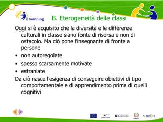 Oggi si è acquisito che la diversità e le differenze
culturali in classe siano fonte di risorsa e non di
ostacolo. Ma ciò pone l’insegnante di fronte a
persone
• non autoregolate
• spesso scarsamente motivate
• estraniate
Da ciò nasce l’esigenza di conseguire obiettivi di tipo
comportamentale e di apprendimento prima di quelli
cognitivi
B. Eterogeneità delle classi
 