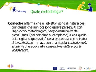 Quale metodologia?
Comoglio afferma che gli obiettivi sono di natura così
complessa che non possono essere perseguiti con
l’approccio metodologico comportamentista dei
piccoli passi (dal semplice al complesso) o con quello
della rigida sequenzialità della procedura che si ispira
al cognitivismo ... ma... con una scuola centrata sullo
studente che educa alla costruzione della propria
conoscenza.
 