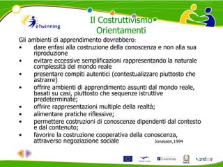 Gli ambienti di apprendimento dovrebbero:
• dare enfasi alla costruzione della conoscenza e non alla sua
riproduzione
• evitare eccessive semplificazioni rappresentando la naturale
complessità del mondo reale
• presentare compiti autentici (contestualizzare piuttosto che
astrarre)
• offrire ambienti di apprendimento assunti dal mondo reale,
basati su casi, piuttosto che sequenze istruttive
predeterminate;
• offrire rappresentazioni multiple della realtà;
• alimentare pratiche riflessive;
• permettere costruzioni di conoscenze dipendenti dal contesto
e dal contenuto;
• favorire la costruzione cooperativa della conoscenza,
attraverso negoziazione sociale Jonassen,1994
Il Costruttivismo
Orientamenti
 