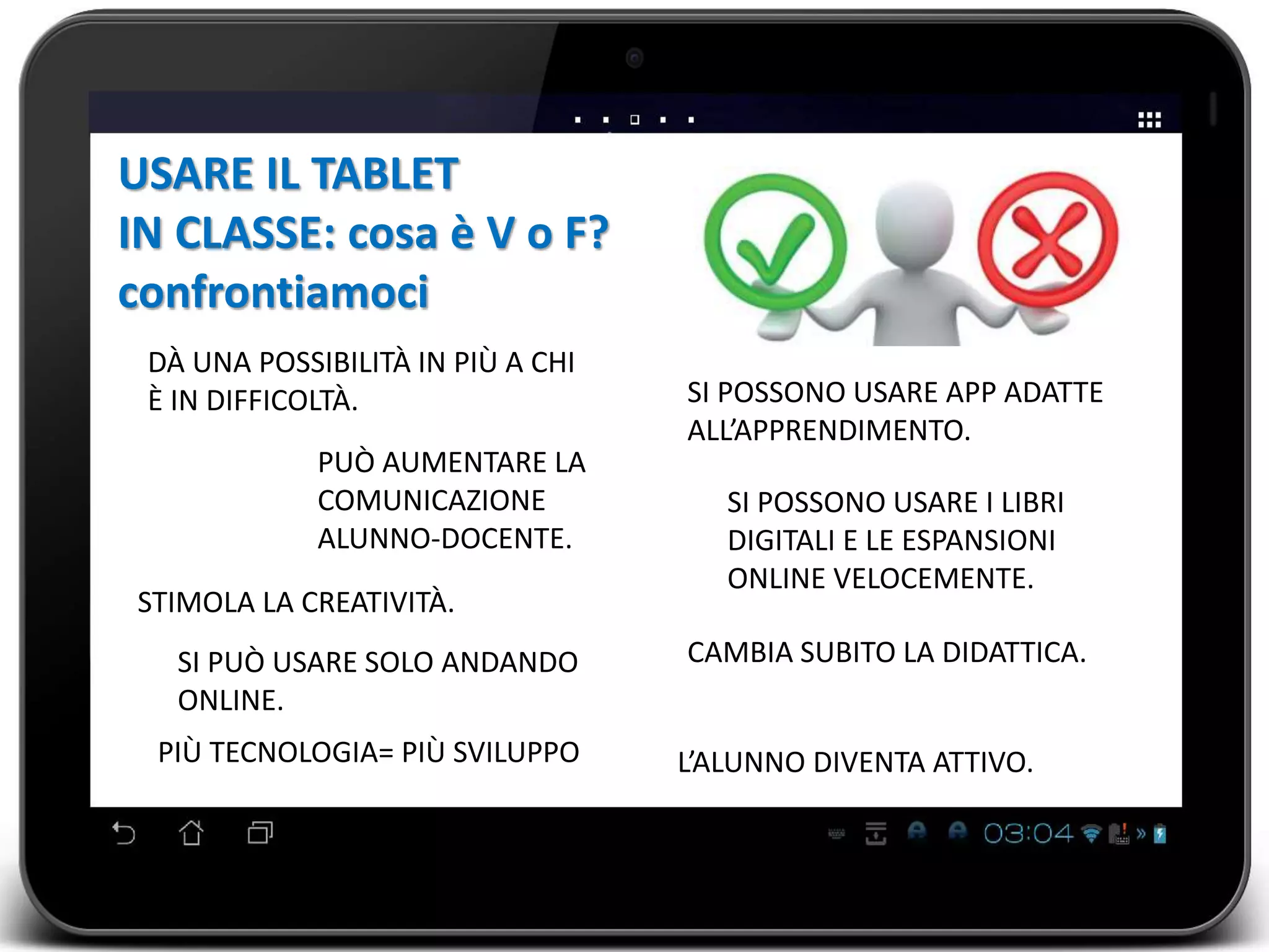 DÀ UNA POSSIBILITÀ IN PIÙ A CHI 
È IN DIFFICOLTÀ. SI POSSONO USARE APP ADATTE 
ALL’APPRENDIMENTO. 
SI POSSONO USARE I LIBRI 
DIGITALI E LE ESPANSIONI 
ONLINE VELOCEMENTE. 
USARE IL TABLET 
IN CLASSE: cosa è V o F? 
confrontiamoci 
PUÒ AUMENTARE LA 
COMUNICAZIONE 
ALUNNO-DOCENTE. 
SI PUÒ USARE SOLO ANDANDO 
ONLINE. 
CAMBIA SUBITO LA DIDATTICA. 
L’ALUNNO DIVENTA ATTIVO. 
STIMOLA LA CREATIVITÀ. 
PIÙ TECNOLOGIA= PIÙ SVILUPPO 
 