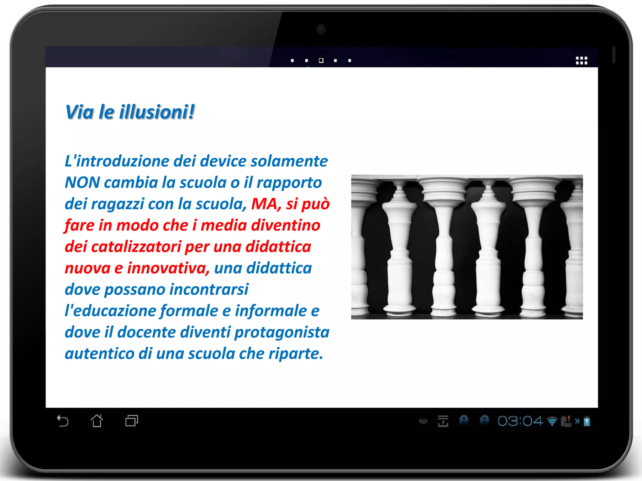 Via le illusioni! 
L'introduzione dei device solamente 
NON cambia la scuola o il rapporto 
dei ragazzi con la scuola, MA, si può 
fare in modo che i media diventino 
dei catalizzatori per una didattica 
nuova e innovativa, una didattica 
dove possano incontrarsi 
l'educazione formale e informale e 
dove il docente diventi protagonista 
autentico di una scuola che riparte. 
 