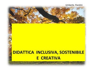 DIDATTICA  INCLUSIVA, SOSTENIBILE  E  CREATIVA  Umberto  Parolini 