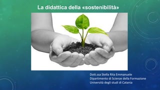 Dott.ssa Stella Rita Emmanuele
Dipartimento di Scienze della Formazione
Università degli studi di Catania
La didattica della «sostenibilità»
 