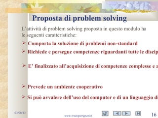 Proposta di problem solving
03/08/13
www.renatopatrignani.it 16
L’attività di problem solving proposta in questo modulo ha
le seguenti caratteristiche:
 Comporta la soluzione di problemi non-standard
 Richiede e persegue competenze riguardanti tutte le discip
 Prevede un ambiente cooperativo
 Si può avvalere dell’uso del computer e di un linguaggio di
 E’ finalizzato all’acquisizione di competenze complesse e a
 