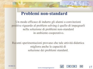 Problemi non-standard
03/08/13
www.renatopatrignani.it 17
Un modo efficace di indurre gli alunni a convinzioni
positive riguardo al problem solving è quello di impegnarli
nella soluzione di problemi non-standard
in ambiente cooperativo.
Recenti sperimentazioni provano che tale attività didattica
migliora anche le capacità di
soluzione dei problemi standard.
 