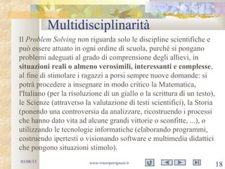 Multidisciplinarità
03/08/13 www.renatopatrignani.it
18
Il Problem Solving non riguarda solo le discipline scientifiche e
può essere attuato in ogni ordine di scuola, purché si pongano
problemi adeguati al grado di comprensione degli allievi, in
situazioni reali o almeno verosimili, interessanti e complesse,
al fine di stimolare i ragazzi a porsi sempre nuove domande: si
potrà procedere a insegnare in modo critico la Matematica,
l'Italiano (per la risoluzione di un giallo o la scrittura di un testo),
le Scienze (attraverso la valutazione di testi scientifici), la Storia
(ponendo una controversia da analizzare, ricostruendo i processi
che hanno dato vita ad alcune grandi vittorie o sconfitte, ...), o
utilizzando le tecnologie informatiche (elaborando programmi,
costruendo ipertesti o visionando software e multimedia didattici
che pongono situazioni stimolo).
 