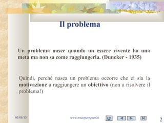 Il problema
03/08/13 www.renatopatrignani.it
2
Un problema nasce quando un essere vivente ha una
meta ma non sa come raggiungerla. (Duncker - 1935)
Quindi, perché nasca un problema occorre che ci sia la
motivazione a raggiungere un obiettivo (non a risolvere il
problema!)
 