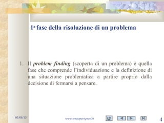 1a
fase della risoluzione di un problema
03/08/13 www.renatopatrignani.it
4
1. Il problem finding (scoperta di un problema) è quella
fase che comprende l’individuazione e la definizione di
una situazione problematica a partire proprio dalla
decisione di fermarsi a pensare.
 