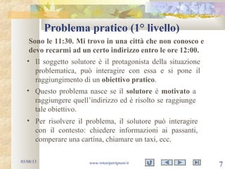 Problema pratico (1° livello)
03/08/13 www.renatopatrignani.it
7
• Il soggetto solutore è il protagonista della situazione
problematica, può interagire con essa e si pone il
raggiungimento di un obiettivo pratico.
Sono le 11:30. Mi trovo in una città che non conosco e
devo recarmi ad un certo indirizzo entro le ore 12:00.
• Questo problema nasce se il solutore è motivato a
raggiungere quell’indirizzo ed è risolto se raggiunge
tale obiettivo.
• Per risolvere il problema, il solutore può interagire
con il contesto: chiedere informazioni ai passanti,
comperare una cartina, chiamare un taxi, ecc.
 