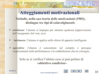 Atteggiamenti motivazionali
03/08/13
www.renatopatrignani.it 10
Nicholls, nella sua teoria delle motivazioni (1983),
distingue tre tipi di coinvolgimenti:
 estrinseco: l’alunno si impegna per ottenere qualcosa (approvazione
dell’insegnante, bel voto, ecc)
 intrinseco: l’alunno si applica nello sforzo di apparire intelligente
 operativo: l’alunno è concentrato sul compito e persegue
miglioramenti nelle performances e la soddisfazione che ne consegue.
Solo se si verifica l’ultimo caso si può parlare di
«obiettivo condiviso»
 