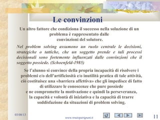 Le convinzioni
03/08/13
www.renatopatrignani.it 11
Un altro fattore che condiziona il successo nella soluzione di un
problema è rappresentato dalle
convinzioni del solutore.
Nel problem solving assumono un ruolo centrale le decisioni,
strategiche o tattiche, che un soggetto prende e tali processi
decisionali sono fortemente influenzati dalle convinzioni che il
soggetto possiede. (Schoenfeld-1985)
Se l’alunno si convince della propria incapacità di risolvere i
problemi e/o dell’artificiosità e/o inutilità pratica di tale attività,
ciò costituisce una «barriera affettiva» che gli impedisce di fatto
di utilizzare le conoscenze che pure possiede
e ne compromette la motivazione e quindi la perseveranza,
la capacità e volontà di iniziativa e la capacità di trarre
soddisfazione da situazioni di problem solving.
 