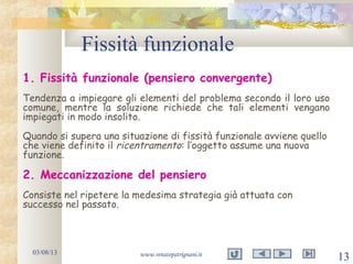 Fissità funzionale
03/08/13 www.renatopatrignani.it
13
1. Fissità funzionale (pensiero convergente)
Tendenza a impiegare gli elementi del problema secondo il loro uso
comune, mentre la soluzione richiede che tali elementi vengano
impiegati in modo insolito.
Quando si supera una situazione di fissità funzionale avviene quello
che viene definito il ricentramento: l’oggetto assume una nuova
funzione.
2. Meccanizzazione del pensiero
Consiste nel ripetere la medesima strategia già attuata con
successo nel passato.
 