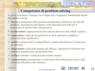 Competenze di problem solving
03/08/13
www.renatopatrignani.it 19
Le prove richiedono l’impiego e lo sviluppo delle competenze fondamentali tipiche
del problem solving:
 ricerca: comprensione della situazione problematica, definizione dei dati del
problema, formulazione dell’ipotesi e individuazione delle fonti per il
reperimento di ulteriori dati e informazioni;
 strutturazione: rappresentazione del contesto attraverso dati, tabelle e grafici…
 esplorazione: studio di casi particolari in cui la soluzione è semplice o
particolarmente significativa;
 analisi: scomposizione in sottoproblemi e scoperta del processo di risoluzione
da utilizzare;
 elaborazione: scelta della strategia più efficace, algoritmo di risoluzione del
problema, progettazione e programmazione;
 verifica: controllo e valutazione dei risultati ottenuti;
 comunicazione: presentazione e condivisione delle informazioni relative alle
tematiche affrontate e alla soluzione.
 