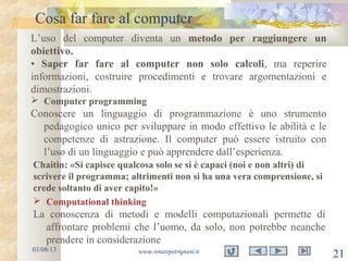 Cosa far fare al computer
03/08/13 www.renatopatrignani.it
21
L’uso del computer diventa un metodo per raggiungere un
obiettivo.
• Saper far fare al computer non solo calcoli, ma reperire
informazioni, costruire procedimenti e trovare argomentazioni e
dimostrazioni.
 Computer programming
Conoscere un linguaggio di programmazione è uno strumento
pedagogico unico per sviluppare in modo effettivo le abilità e le
competenze di astrazione. Il computer può essere istruito con
l’uso di un linguaggio e può apprendere dall’esperienza.
 Computational thinking
La conoscenza di metodi e modelli computazionali permette di
affrontare problemi che l’uomo, da solo, non potrebbe neanche
prendere in considerazione
Chaitin: «Si capisce qualcosa solo se si è capaci (noi e non altri) di
scrivere il programma; altrimenti non si ha una vera comprensione, si
crede soltanto di aver capito!»
 