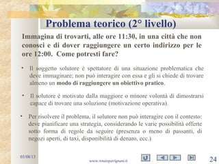 Problema teorico (2° livello)
03/08/13
www.renatopatrignani.it 24
Immagina di trovarti, alle ore 11:30, in una città che non
conosci e di dover raggiungere un certo indirizzo per le
ore 12:00. Come potresti fare?
• Il soggetto solutore è spettatore di una situazione problematica che
deve immaginare; non può interagire con essa e gli si chiede di trovare
almeno un modo di raggiungere un obiettivo pratico.
• Il solutore è motivato dalla maggiore o minore volontà di dimostrarsi
capace di trovare una soluzione (motivazione operativa).
• Per risolvere il problema, il solutore non può interagire con il contesto:
deve pianificare una strategia, considerando le varie possibilità offerte
sotto forma di regole da seguire (presenza o meno di passanti, di
negozi aperti, di taxi, disponibilità di denaro, ecc.)
 