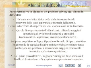 Alunni in difficoltà
03/08/13 www.renatopatrignani.it
25
Perché proporre la didattica del problem solving agli alunni in
difficoltà:
• Ha la caratteristica tipica della didattica operativa di
muovere dallo stato esperenziale mentale dell'alunno,
e tende ad arrivare al «saper fare» e al «sapere cosa si sta facendo».
• agevola l'insegnamento individualizzato offrendo maggiori
opportunità di sviluppo di capacità e attitudini
(comunicative, espressive, creative e collaborative )
• Sul piano cognitivo, sviluppa il pensiero formale di tipo costruttivo
migliorando le capacità di agire in modo ordinato e mirato nella
risoluzione dei problemi e assicurando maggior rendimento
in ambito scolastico e quotidiano.
• Sul piano psicoaffettivo, migliora l'immagine di sé, abbassa il
livello di frustrazione e fa acquisire competenze collaborative.
 