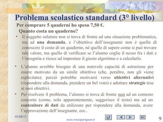 Problema scolastico standard (3° livello)
03/08/13
www.renatopatrignani.it 9
Per comprare 5 quaderni ho speso 7,50 €.
Quanto costa un quaderno?
• Il soggetto solutore non si trova di fronte ad una situazione problematica,
ma ad una domanda, e l’obiettivo dell’insegnante non è quello di
conoscere il costo di un quaderno, né quello di sapere come si può trovare
tale valore, ma quello di verificare se l’alunno coglie il nesso fra i dati e
l’incognita e riesce ad impostare il giusto algoritmo e a calcolarlo.
• L’alunno avrebbe bisogno di una notevole capacità di astrazione per
essere motivato da un simile obiettivo (che, peraltro, non gli viene
esplicitato); perciò potrebbe motivarsi verso obiettivi alternativi
(rispondere alla domanda, prendere un bel voto) e adottare strategie tese
ai suoi obiettivi.
• Per risolvere il problema, l’alunno si trova di fronte non ad un contesto
concreto (come, solo apparentemente, suggerisce il testo) ma ad un
contenitore di dati da utilizzare per rispondere alla domanda, avere
l’approvazione dell’insegnante, ecc..
 